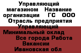 Управляющий магазином › Название организации ­ "ГС", ООО › Отрасль предприятия ­ Управляющий › Минимальный оклад ­ 35 000 - Все города Работа » Вакансии   . Ивановская обл.